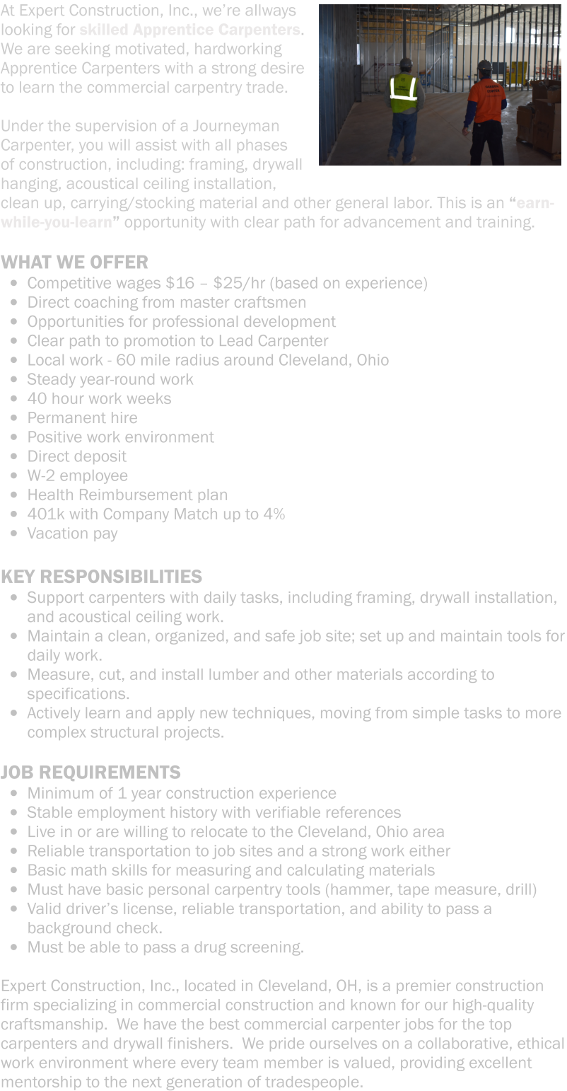 At Expert Construction, Inc., we’re allways looking for skilled Apprentice Carpenters.  We are seeking motivated, hardworking Apprentice Carpenters with a strong desire to learn the commercial carpentry trade.   Under the supervision of a Journeyman Carpenter, you will assist with all phases of construction, including: framing, drywall hanging, acoustical ceiling installation, clean up, carrying/stocking material and other general labor. This is an “earn-while-you-learn” opportunity with clear path for advancement and training.   WHAT WE OFFER  •	Competitive wages $16 – $25/hr (based on experience) •	Direct coaching from master craftsmen •	Opportunities for professional development •	Clear path to promotion to Lead Carpenter •	Local work - 60 mile radius around Cleveland, Ohio •	Steady year-round work •	40 hour work weeks •	Permanent hire •	Positive work environment •	Direct deposit •	W-2 employee •	Health Reimbursement plan •	401k with Company Match up to 4% •	Vacation pay  KEY RESPONSIBILITIES •	Support carpenters with daily tasks, including framing, drywall installation, and acoustical ceiling work.   •	Maintain a clean, organized, and safe job site; set up and maintain tools for daily work. •	Measure, cut, and install lumber and other materials according to specifications. •	Actively learn and apply new techniques, moving from simple tasks to more complex structural projects.  JOB REQUIREMENTS •	Minimum of 1 year construction experience    •	Stable employment history with verifiable references  •	Live in or are willing to relocate to the Cleveland, Ohio area   •	Reliable transportation to job sites and a strong work either •	Basic math skills for measuring and calculating materials •	Must have basic personal carpentry tools (hammer, tape measure, drill) •	Valid driver’s license, reliable transportation, and ability to pass a background check. •	Must be able to pass a drug screening.  Expert Construction, Inc., located in Cleveland, OH, is a premier construction firm specializing in commercial construction and known for our high-quality craftsmanship.  We have the best commercial carpenter jobs for the top carpenters and drywall finishers.  We pride ourselves on a collaborative, ethical work environment where every team member is valued, providing excellent mentorship to the next generation of tradespeople.